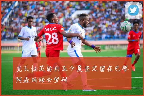 克瓦拉茨赫利亚今夏坚定留在巴黎阿森纳转会梦碎