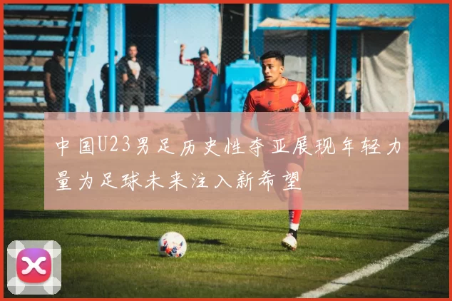 中国U23男足历史性夺亚展现年轻力量为足球未来注入新希望
