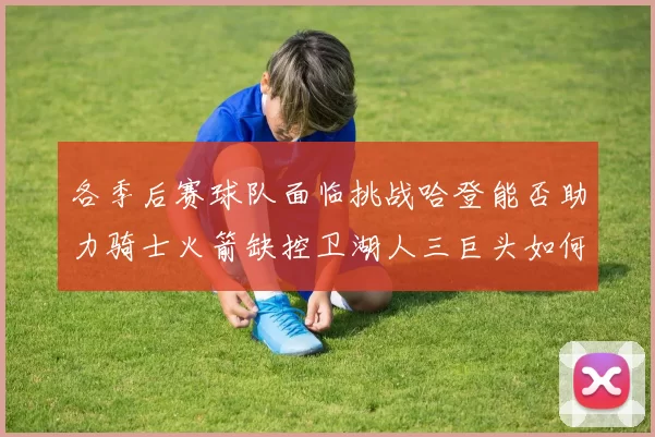 各季后赛球队面临挑战哈登能否助力骑士火箭缺控卫湖人三巨头如何共存