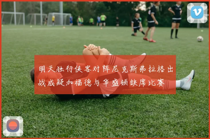 明天独行侠客对阵尼克斯弗拉格出战成疑加福德与华盛顿缺席比赛