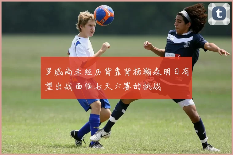 罗威尚未经历背靠背杨瀚森明日有望出战面临七天六赛的挑战