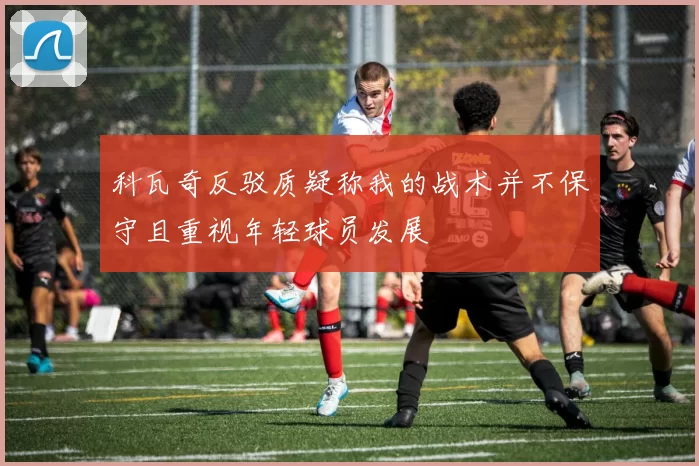 科瓦奇反驳质疑称我的战术并不保守且重视年轻球员发展