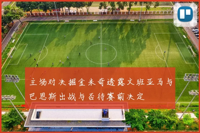 主场对决掘金米奇透露文班亚马与巴恩斯出战与否待赛前决定