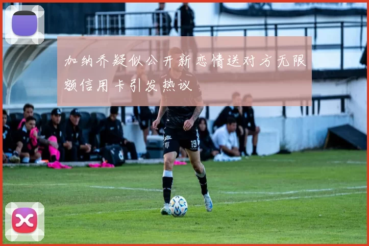 加纳乔疑似公开新恋情送对方无限额信用卡引发热议