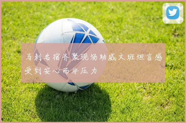 马刺名宿齐聚现场助威文班坦言感受到安心而非压力