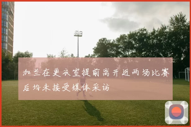 加兰在更衣室提前离开近两场比赛后均未接受媒体采访