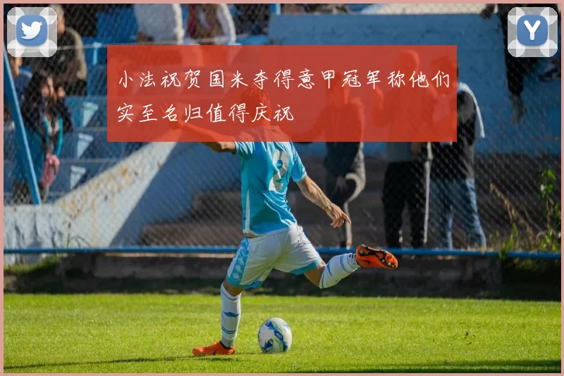 小法祝贺国米夺得意甲冠军称他们实至名归值得庆祝