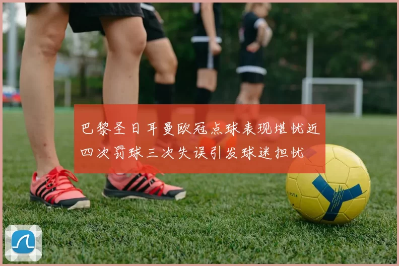 巴黎圣日耳曼欧冠点球表现堪忧近四次罚球三次失误引发球迷担忧