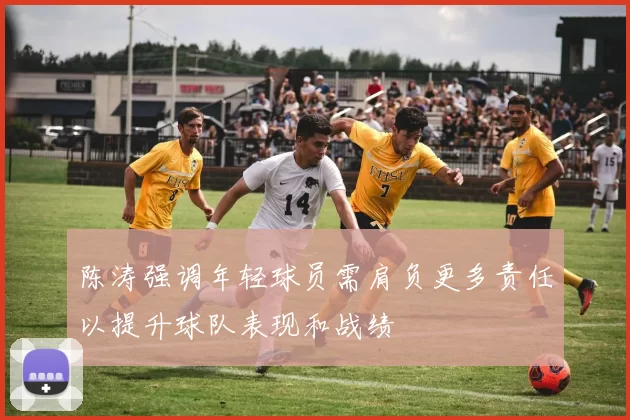 陈涛强调年轻球员需肩负更多责任以提升球队表现和战绩