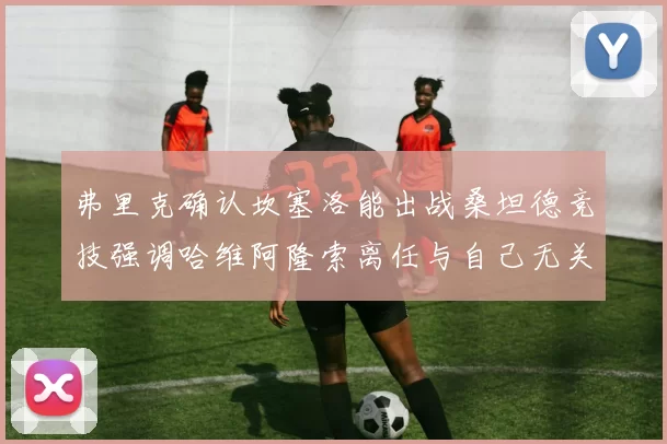 弗里克确认坎塞洛能出战桑坦德竞技强调哈维阿隆索离任与自己无关